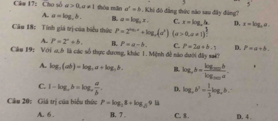 5
5^(·) 
Câu 17: Cho số a>0, a!= 1 thỏa mãn a^x=b. Khi đó đẳng thức nào sau đây đúng?
A. a=log _zb. B. a=log _bx. C. x=log _ab. D. x=log _6a. 
Câu 18: Tính giá trị-của biểu thức P=2^(log _3)a+log _a(a^b)(a>0,a!= 1)
A. P=2^a+b. B. P=a-b. C. P=2a+b.1 D. P=a+b. 
Câu 19: Với a, b là các số thực dương, khác 1. Mệnh đề nào dưới đây sai?
A. log _3(ab)=log _3a+log _3b. log _ab=frac log _2012blog _2012a. 
B.
C. 1-log _ab=log _a a/b .
D. log _ab^3= 1/3 log _ab. 
Câu 20: Giá trị của biểu thức P=log _28+log _sqrt(3)9 là
A. 6. B. 7 . C. 8. D. 4.