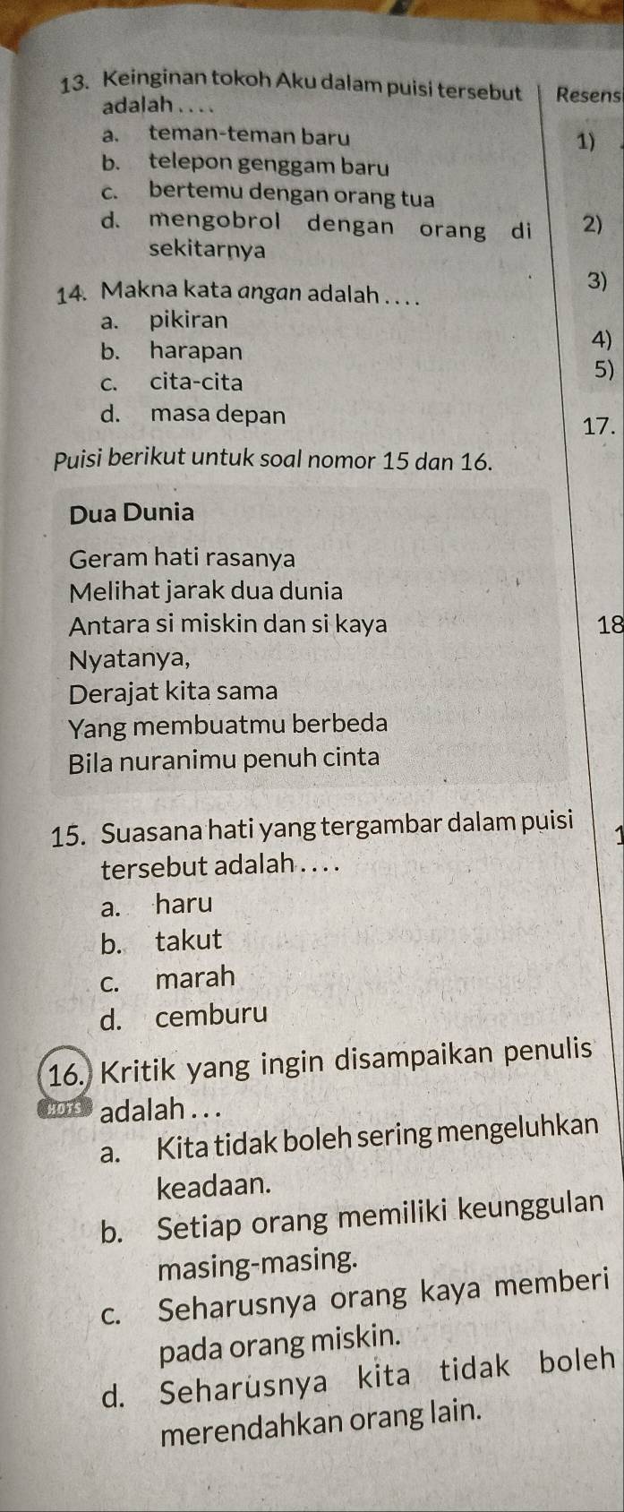 Keinginan tokoh Aku dalam puisi tersebut Resens
adalah . . . .
a. teman-teman baru 1)
b. telepon genggam baru
c. bertemu dengan orang tua
d. mengobrol dengan orang di 2)
sekitarnya
3)
14. Makna kata angan adalah . . . .
a. pikiran
b. harapan
4)
c. cita-cita
5)
d. masa depan
17.
Puisi berikut untuk soal nomor 15 dan 16.
Dua Dunia
Geram hati rasanya
Melihat jarak dua dunia
Antara si miskin dan si kaya 18
Nyatanya,
Derajat kita sama
Yang membuatmu berbeda
Bila nuranimu penuh cinta
15. Suasana hati yang tergambar dalam puisi 1
tersebut adalah . . . .
a. haru
b. takut
c. marah
d. cemburu
16. Kritik yang ingin disampaikan penulis
adalah . . .
a. Kita tidak boleh sering mengeluhkan
keadaan.
b. Setiap orang memiliki keunggulan
masing-masing.
c. Seharusnya orang kaya memberi
pada orang miskin.
d. Seharusnya kita tidak boleh
merendahkan orang lain.