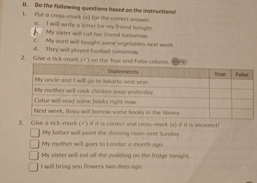 Do the following questions based on the instructions! 
1. Put a cross-mark (x) for the correct answer. 
a. I will write a letter for my friend tonight. 
. My sister will call her friend tomorrow. 
c. My aunt will bought some vegetables next week. 
d. They will played football tomorrow. 
2. Give a tick-mark (√) on the True and Fal 
3. Give a tick-mark (√) if it is correct and cross-mark (x) if it is incorrect! 
My father will paint the dinning room next Sunday. 
My mother will goes to Londor: a month ago. 
My sister will eat all the pudding on the fridge tonight. 
I will bring you flowers two days ago.