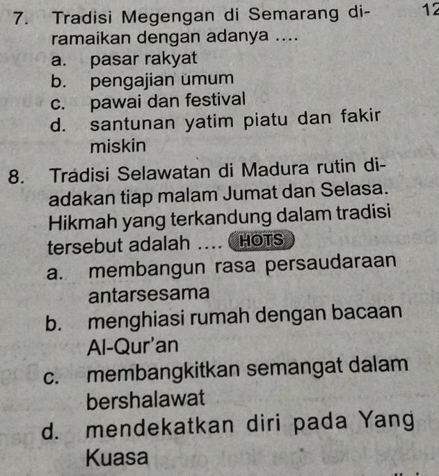 Tradisi Megengan di Semarang di - 12
ramaikan dengan adanya ....
a. pasar rakyat
b. pengajian ümum
c. pawai dan festival
d. santunan yatim piatu dan fakir
miskin
8. Tradisi Selawatan di Madura rutin di-
adakan tiap malam Jumat dan Selasa.
Hikmah yang terkandung dalam tradisi
tersebut adalah .... HOTS
a. membangun rasa persaudaraan
antarsesama
b. menghiasi rumah dengan bacaan
Al-Qur'an
c. membangkitkan semangat dalam
bershalawat
d. mendekatkan diri pada Yang
Kuasa