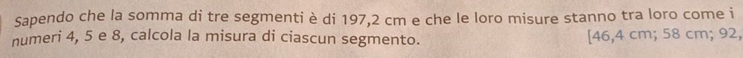 Sapendo che la somma di tre segmenti è di 197,2 cm e che le loro misure stanno tra loro come i 
numeri 4, 5 e 8, calcola la misura di ciascun segmento. [ 46,4 cm; 58 cm; 92,