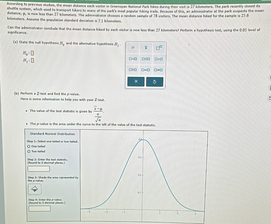 According to previous studies, the mean distance each visitor in Greenspan National Park hikes during their visit is 27 kilometers. The park recently closed its
shuttle system, which used to transport hikers to many of the park's most popular hiking trails. Because of this, an administrator at the park suspects the mean
distance, μ, is now less than 27 kilometers. The administrator chooses a random sample of 78 visitors. The mean distance hiked for the sample is 25.6
kilometers. Assume the population standard deviation is 7.1 kilometers.
Can the administrator conclude that the mean distance hiked by each visitor is now less than 27 kilometers? Perform a hypothesis test, using the 0.05 level of
significance.
(a) State the null hypothesis H_0 and the alternative hypothesis H_1· μ overline x
H_0:□
H_1:□
< □ □ ≤ □ □ >□
□ =□ □ != □
×
(b) Perform a Z -test and find the p -value.
Here is some information to help you with your Z -test.

The value of the test statistic is given by frac overline x-mu  sigma /sqrt(n) . 
The p -value is the area under the curve to the left of the value of the test statistic.
Standard Normal Distribution
Step 1 : Select one-tailed or two-tail
One-tailed
Two-tailed
Step 2 : Enter the test statistic.
(Round to 3 decimal places.)
Step 3 : Shade the area represented 
the p -value.
Step 4 : Enter the p -value.
(Round to 3 decimal places.)