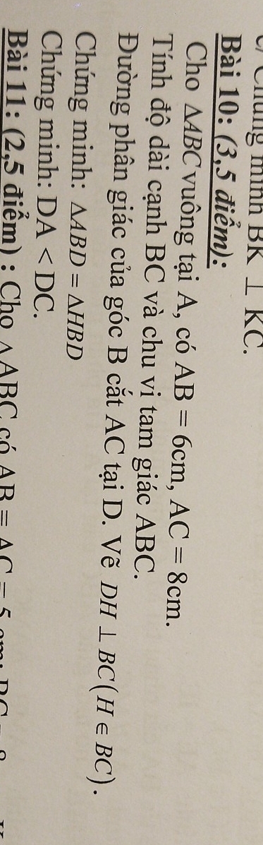 üng mình BK⊥ KC. 
Bài 10: (3,5 điểm): 
Cho △ ABC vuông tại A, có AB=6cm, AC=8cm. 
Tính độ dài cạnh BC và chu vi tam giác ABC. 
Đường phân giác của góc B cắt AC tại D. Vẽ DH⊥ BC(H∈ BC). 
Chứng minh: △ ABD=△ HBD
Chứng minh: DA . 
Bài 11: (2,5 điểm) : Cho △ ABCco; AB=△ C-5