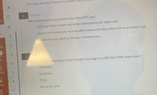 You may use your resources (notes, ett) i 
1 10 points
Which statement accurately describes NET pay?
total pay before taxes and other deductions are taken out
amount of money you receive after taxes and other deductions are taken out
1
able income used to file your income taxes
2
3
2
4 lowing provides health coverage to LOW INCOME Americans?
Medicald
ony 5 Medicare
6 FICA
dio Social Security
7