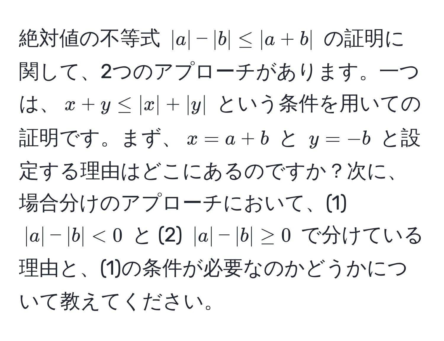 絶対値の不等式 (|a| - |b| ≤ |a + b|) の証明に関して、2つのアプローチがあります。一つは、(x + y ≤ |x| + |y|) という条件を用いての証明です。まず、(x = a + b) と (y = -b) と設定する理由はどこにあるのですか？次に、場合分けのアプローチにおいて、(1) (|a| - |b| < 0) と (2) (|a| - |b| ≥ 0) で分けている理由と、(1)の条件が必要なのかどうかについて教えてください。