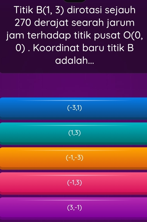 Titik B(1,3) dirotasi sejauh
270 derajat searah jarum
jam terhadap titik pusat O(0,
0). Koordinat baru titik B
adalah...
(-3,1)
(1,3)
(-1,-3)
(-1,3)
(3,-1)