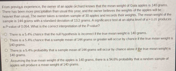 From previous experience, the owner of an apple orchard knows that the mean weight of Gala apples is 140 grams.
There has been more precipitation than usual this year, and the owner believes the weights of the apples will be
heavier than usual. The owner takes a random sample of 30 apples and records their weights. The mean weight of the
sample is 144 grams with a standard deviation of 13.2 grams. A significance test at an alpha level of alpha =0.05 produces
a P -value of 0.054. What is the correct interpretation of the P -value?
There is a 5.4% chance that the null hypothesis is incorrect if the true mean weight is 140 grams.
There is a 5.4% chance that a sample mean of 144 grams or greater will occur by chance if the true mean weight is
140 grams.
There is a 5.4% probability that a sample mean of 144 grams will occur by chance alone if the true mean weight is
140 grams.
Assuming the true mean weight of the apples is 140 grams, there is a 94.6% probability that a random sample of
apples will produce a mean weight of 140 grams.