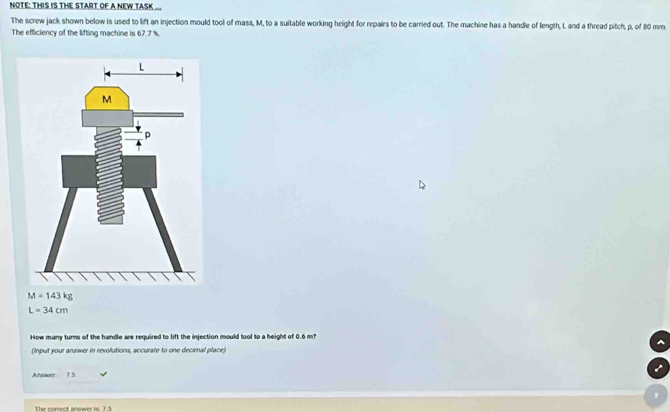 NOTE: THIS IS THE START OF A NEW TASK ... 
The screw jack shown below is used to lift an injection mould tool of mass, M, to a suitable working height for repairs to be carried out. The machine has a handle of length, L and a thread pitch, p, of 80 mm. 
The efficiency of the lifting machine is 67.7 %.
M=143kg
L=34cm
How many turns of the handle are required to lift the injection mould tool to a height of 0.6 m? 
(Input your answer in revolutions, accurate to one decimal place) 
Answer 7.5
The correct answer is. 7.5