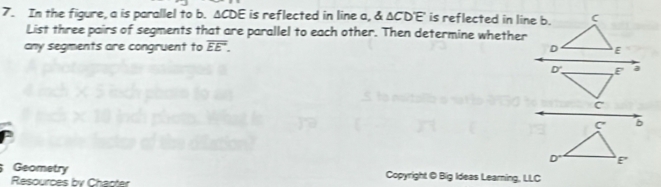 In the figure, a is parallel to b. ΔCDE is reflected in line a, & △ CD'E' is reflected in line b. 
List three pairs of segments that are parallel to each other. Then determine whether 
any segments are congruent to overline EE'. 
Geometry Copyright @ Big Ideas Learning, LLC 
Resources by Chapter