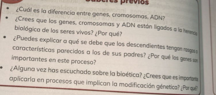 res previos 
¿Cuál es la diferencia entre genes, cromosomas, ADN? 
¿Crees que los genes, cromosomas y ADN están ligados a la herenca 
biológica de los seres vivos? ¿Por qué? 
¿Puedes explicar a qué se debe que los descendientes tengan rasgos o 
características parecidos a los de sus padres? ¿Por qué los genes som 
importantes en este proceso? 
¿Alguna vez has escuchado sobre la bioética? ¿Crees que es importante 
aplicarla en procesos que implican la modificación génetica? ¿Porqué?