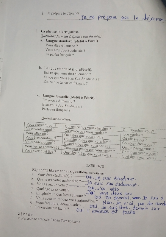 je Je prépare le déjcuner 
_ 
_ 
3. La phrase interrogative. 
Questions fermées (réponse oui ou non) : 
a. Langue standard (plutôt à l'oral). 
Vous êtes Allemand ? 
Vous êtes Sud-Soudanais ? 
Tu partes français ? 
b. Langue standard (l’oral/écrit). 
Est-ce que vous êtes allemand ? 
Est-ce que vous êtes Sud-Soudanais ? 
Est-ce que tu parles français ? 
c. Langue formelle (plutôt à l'écrit). 
Etes-vous Allemand ? 
Etes-vous Sud-Soudanais ? 
Parles-tu français ? 
Questions ouvert 
EXERCICE 
Répondez librement aux questions suivantes : 
a. Vous êtes étudiant(e) ? 
b. Quelle est votre nationalité ? 
c. Vous avez un vélo ? 
d. Quel âge avez-vous ? 
e. En général, vous êtes a l'heure ? 
f. Vous avez un rendez-vous aujourd'hui ? 
g. Vous êtes libre, demain soir ? 
h. L'exercice est facile ? 
2 | P a g e 
Professeur de Français: Taban Tartisio Luma