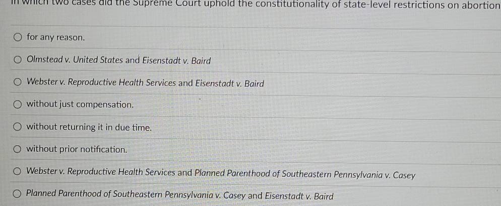 in which two cases did the Supreme Court uphold the constitutionality of state-level restrictions on abortion
for any reason.
Olmstead v. United States and Eisenstadt v. Baird
Webster v. Reproductive Health Services and Eisenstadt v. Baird
without just compensation.
without returning it in due time.
without prior notification.
Webster v. Reproductive Health Services and Planned Parenthood of Southeastern Pennsylvania v. Casey
Planned Parenthood of Southeastern Pennsylvania v. Casey and Eisenstadt v. Baird