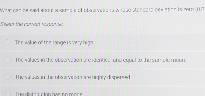 What can be said about a sample of observations whose standard deviation is zero (0)?
Select the correct response:
The value of the range is very high.
The values in the observation are identical and equal to the sample mean.
The values in the observation are highly dispersed.
The distribution has no mode