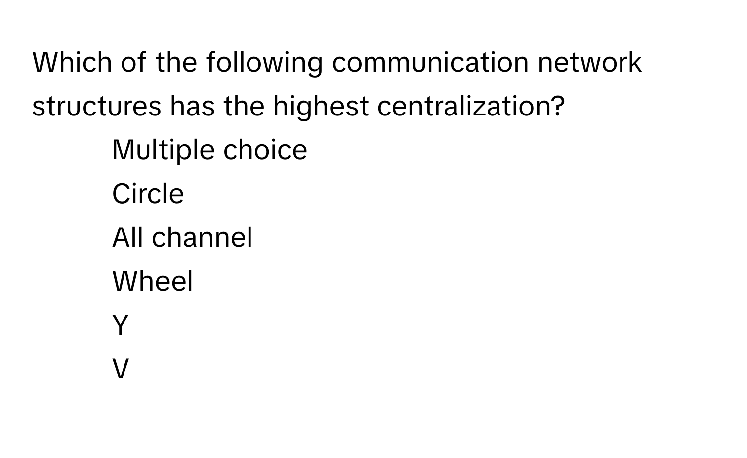 Which of the following communication network structures has the highest centralization?

1) Multiple choice
2) Circle
3) All channel
4) Wheel
5) Y
6) V