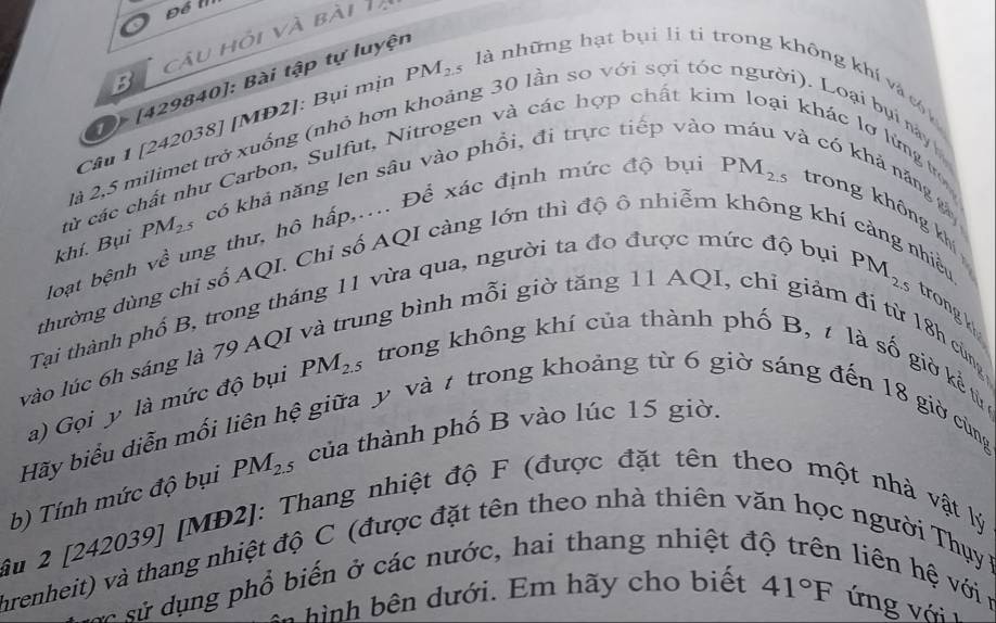 Để m
B câu hỏi và bài Tạ
D [429840]: Bài tập tự luyện
2à 2,5 milimet trở xuống (nhỏ hơn khoảng 30 lần so với sợi tóc
Câu 1 [242038] [MD2]: Bụi mịn PM_2.5 là những hạt bụi lị ti trong không khí và cn lhác lơ lứng t
từ các chất như Carbon, Sulfut, Nitrogen và các hợp chất kin
Loại bụi này 
khí. Bụi PM_2 * có khả năng len sâu vào phổi, đi trực tiếp vào
à có khả năng 
loạt bệnh về ung thư, hô hấp,.... Để xác định mức độ bự
PM_2.5 trong không khí
thường dùng chi số AQI. Chỉ số AQI càng lớn thì độ ô nhiễm không khí ở
Tại thành phổ B, trong tháng 11 vừa qua, người ta đo được mức độ bụi
iểu
PM_2.5 trong k
ung bình mỗi giờ tăng 11 AQI, chỉ giảm đi từ 18h cùng
vào lúc 6h sáng là 79 AQ,
a) Gọi y là mức độ bụi PM_2.5 trong không khí của thành phố B, t là số giờ kể từ 
gệ giữa y và 7 trong khoảng từ 6 giờ sáng đến 18 giờ cùng
PM_2.5 của thành phố B vào lúc 15 giờ.
Hãy biểu diễn mối
âu 2 [242039] [MĐ2]: Thang nhiệt độ F (được đặt tên theo một nhà vật lý b) Tính mức độ bụi
hrenheit) và thang nhiệt độ C (được đặt tên theo nhà thiên văn học người Thụy  B
s ử  sử d ụ ng phổ biến ở các nước, hai thang nhiệt đ
iên  ệ ới 
hình bên dưới. Em hãy cho biết 41°F ứng với