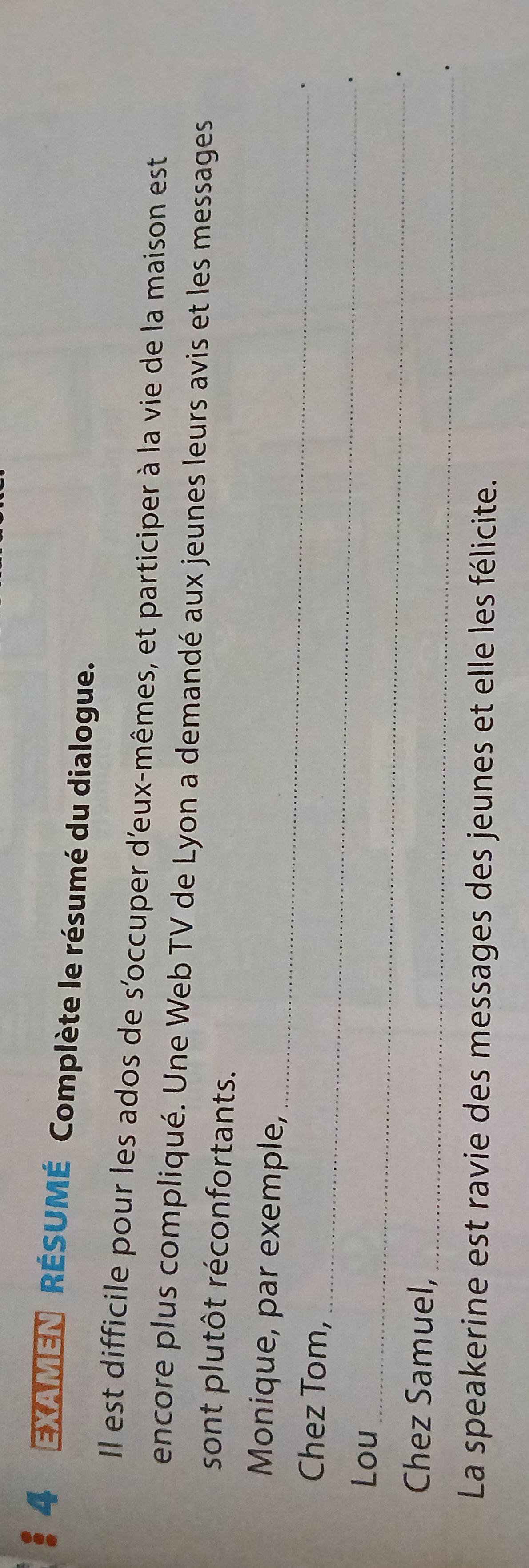 EXAMEN RÉSUMÉ Complète le résumé du dialogue. 
Il est difficile pour les ados de s'occuper d'eux-mêmes, et participer à la vie de la maison est 
encore plus compliqué. Une Web TV de Lyon a demandé aux jeunes leurs avis et les messages 
sont plutôt réconfortants. 
_ 
Monique, par exemple, 
_ 
Chez Tom, 
、 
_ 
Lou 
. 
_ 
Chez Samuel, 
. 
La speakerine est ravie des messages des jeunes et elle les félicite.