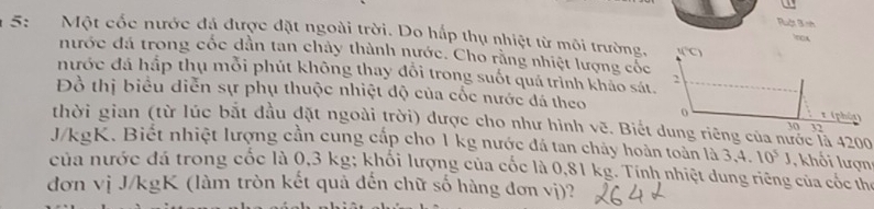 Ruật 3 nh 
5: Một cốc nước đá được đặt ngoài trời. Do hấp thụ nhiệt từ môi trường. f(^circ C)
ncx 
nước đá trong cốc dần tan chảy thành nước. Cho rằng nhiệt lượng cốc 
nước đá hắp thụ mỗi phút không thay đổi trong suốt quá trình khảo sát. 
2 
Đồ thị biểu diễn sự phụ thuộc nhiệt độ của cốc nước đá theo o 
x (phát) 
thời gian (từ lúc bắt đầu đặt ngoài trời) được cho như hình vẽ. Biết dung riêng của nước là 4200
30 12
J/kgK. Biết nhiệt lượng cần cung cấp cho 1 kg nước đá tan chảy hoàn toàn là 3, 4. 10^5J , khối lượn 
của nước đá trong cốc là 0,3 kg; khối lượng của cốc là 0,81 kg. Tính nhiệt dung riêng của cóc thể 
đơn vị J/kgK (làm tròn kết quả đến chữ số hàng đơn vị)?