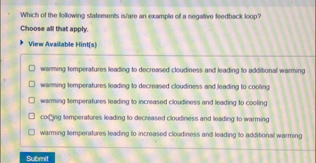 Which of the following statements is/are an example of a negative feedback loop?
Choose all that apply.
View Available Hint(s)
warming temperatures leading to decreased cloudiness and leading to additional warming
warming temperatures leading to decreased cloudiness and leading to cooling
warming temperatures leading to increased cloudiness and leading to cooling
cod ing temperatures leading to decreased cloudiness and leading to warming
warming temperatures leading to increased cloudiness and leading to additional warming
Submit