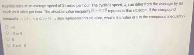 A cyclist rides at an average speed of 31 miles per hour. The cyclist's speed, s, can differ from the average by as
much as 8 miles per hour. The absolute value inequality |31-s|≤ 8 represents this situation. If the compound
inequality -x≤ 31-s and x≥ 31-5 also represents this situation, what is the value of x in the compound inequality?
-8
-8 or 8
B
8 and -8