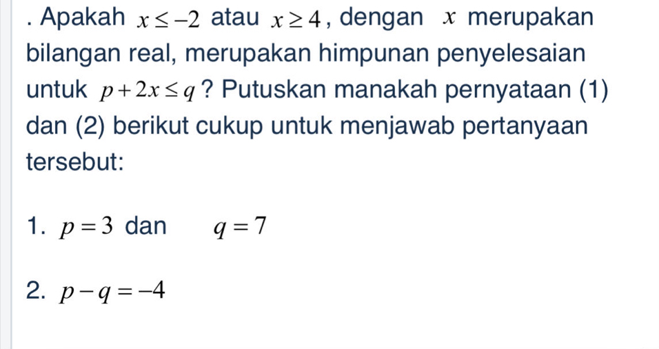 Apakah x≤ -2 atau x≥ 4 , dengan x merupakan 
bilangan real, merupakan himpunan penyelesaian 
untuk p+2x≤ q ? Putuskan manakah pernyataan (1) 
dan (2) berikut cukup untuk menjawab pertanyaan 
tersebut: 
1. p=3 dan q=7
2. p-q=-4