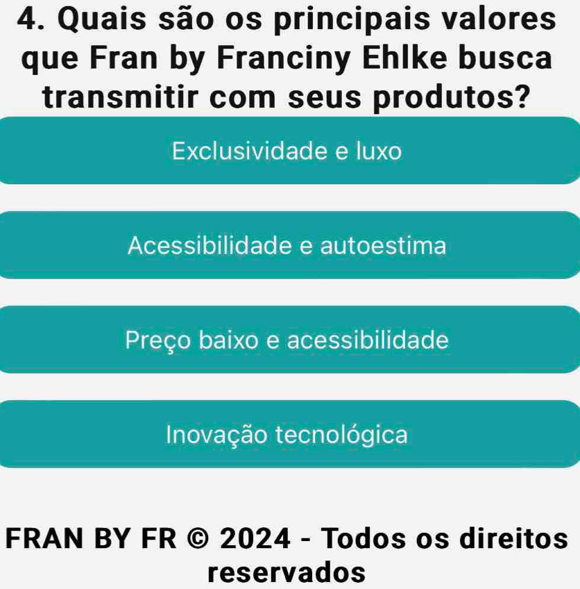 Quais são os principais valores
que Fran by Franciny Ehlke busca
transmitir com seus produtos?
Exclusividade e luxo
Acessibilidade e autoestima
Preço baixo e acessibilidade
Inovação tecnológica
FRAN BY FR © 2024 - Todos os direitos
reservados