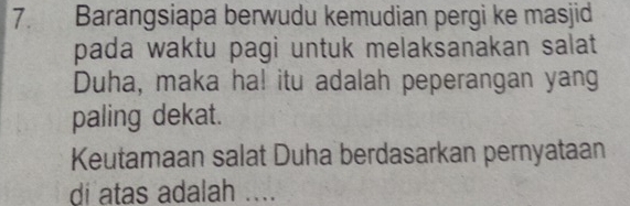 Barangsiapa berwudu kemudian pergi ke masjid 
pada waktu pagi untuk melaksanakan salat 
Duha, maka ha! itu adalah peperangan yang 
paling dekat. 
Keutamaan salat Duha berdasarkan pernyataan 
di atas adalah ....