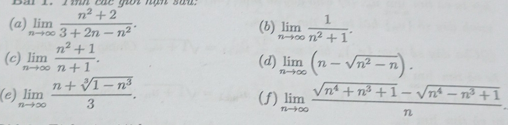 inh các goi nạn sau. 
(a) limlimits _nto ∈fty  (n^2+2)/3+2n-n^2 . (b) limlimits _nto ∈fty  1/n^2+1 . 
(c) limlimits _nto ∈fty  (n^2+1)/n+1 . (d) limlimits _nto ∈fty (n-sqrt(n^2-n)). 
(e) limlimits _nto ∈fty  (n+sqrt[3](1-n^3))/3 . (f) limlimits _nto ∈fty  (sqrt(n^4+n^3+1)-sqrt(n^4-n^3+1))/n 