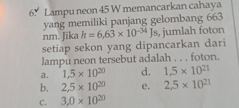 Lampu neon 45 W memancarkan cahaya
yang memiliki panjang gelombang 663
nm. Jika h=6,63* 10^(-34)Js , jumlah foton
setiap sekon yang dipancarkan dari
lampu neon tersebut adalah . . . foton.
a. 1,5* 10^(20) d. 1,5* 10^(21)
b. 2,5* 10^(20) e. 2,5* 10^(21)
C. 3,0* 10^(20)