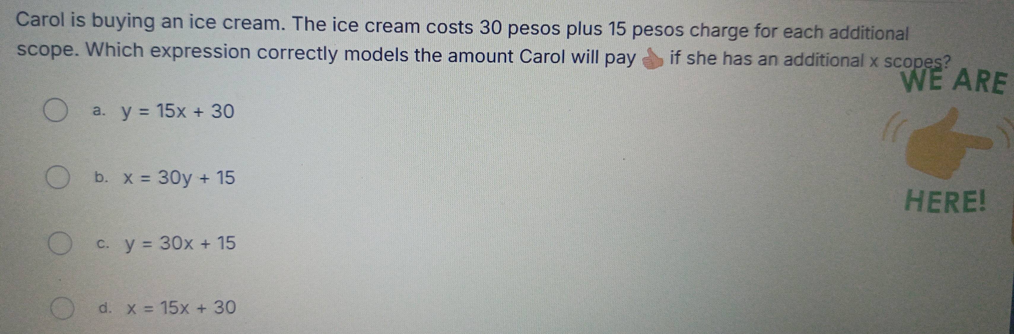 Carol is buying an ice cream. The ice cream costs 30 pesos plus 15 pesos charge for each additional
scope. Which expression correctly models the amount Carol will pay if she has an additional x scopes?
WE ARE
a. y=15x+30
b. x=30y+15
HERE!
C. y=30x+15
d. x=15x+30