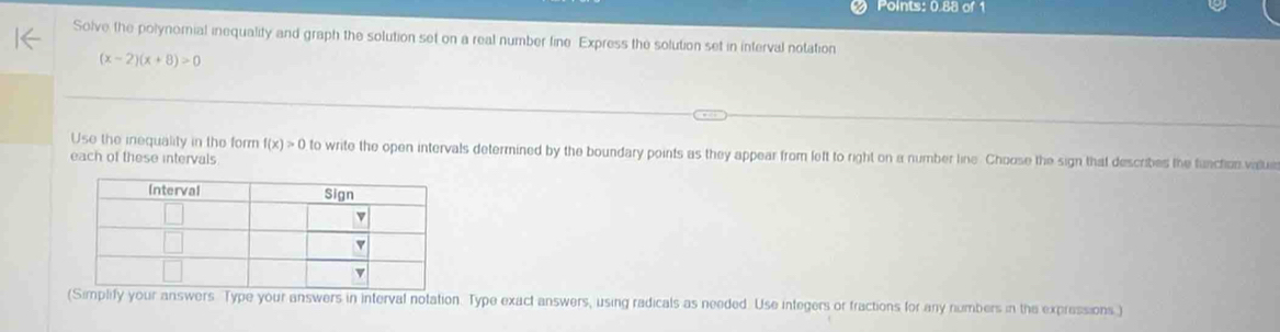 Points: 0.88 of 1 
Solve the polynomial inequality and graph the solution set on a real number line Express the solution set in interval notation
(x-2)(x+8)>0
Use the inequality in the form f(x)>0 to write the open intervals determined by the boundary points as they appear from left to right on a number line. Choose the sign that describes the function value 
each of these intervals 
(Simplify your answers Type your answers in interval notation. Type exact answers, using radicals as needed. Use integers or fractions for any numbers in the expressions