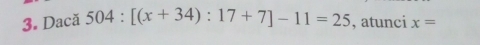 Dacă 504:[(x+34):17+7]-11=25 , atunci x=