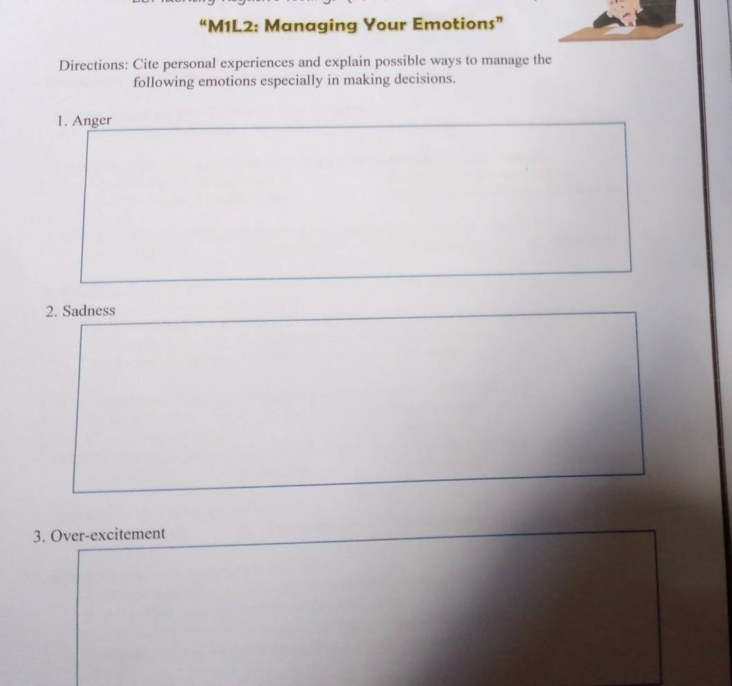 “M1L2: Managing Your Emotions” 
Directions: Cite personal experiences and explain possible ways to manage the 
following emotions especially in making decisions. 
1. Anger 
2. Sadness 
3. Over-excitement