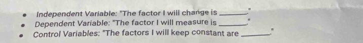 Independent Variable: "The factor I will change is_ 
Dependent Variable: "The factor I will measure is_ 
Control Variables: "The factors I will keep constant are _"