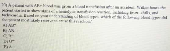 A patient with AB - blood was given a blood transfusion after an accident. Within hours the
patient started to show signs of a hemolytic transfusion reaction, including fever, chills, and
tachycardia. Based on your understanding of blood types, which of the following blood types did
the patient most likely receive to cause this reaction?
A) △ R +
B) AB−
C) B^-
D) O^-
E) A^-