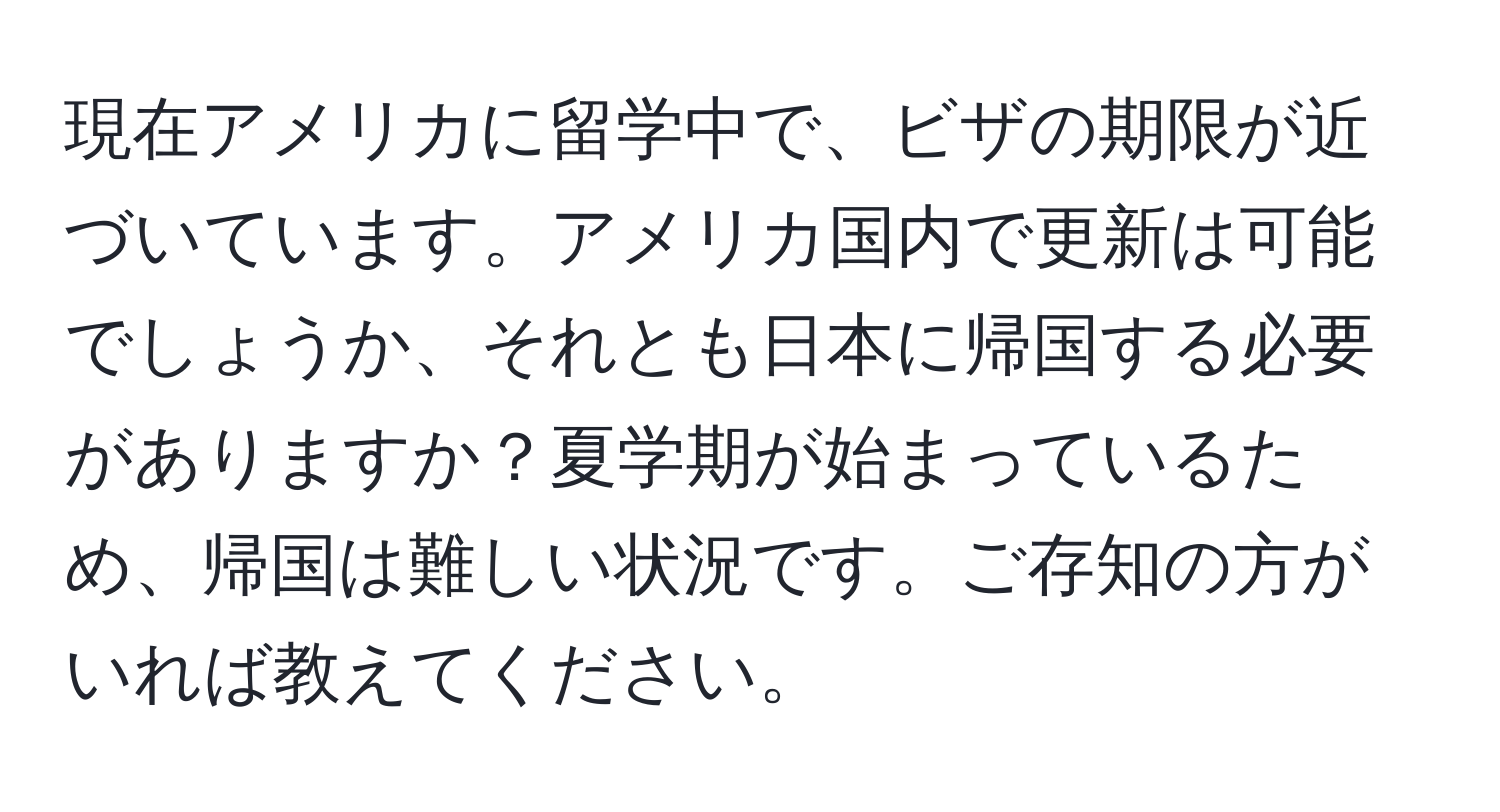 現在アメリカに留学中で、ビザの期限が近づいています。アメリカ国内で更新は可能でしょうか、それとも日本に帰国する必要がありますか？夏学期が始まっているため、帰国は難しい状況です。ご存知の方がいれば教えてください。