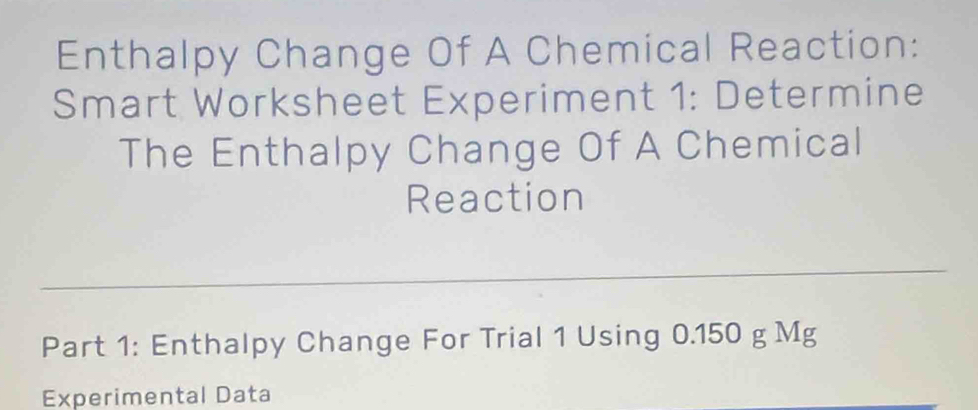 Enthalpy Change Of A Chemical Reaction: 
Smart Worksheet Experiment 1: Determine 
The Enthalpy Change Of A Chemical 
Reaction 
Part 1: Enthalpy Change For Trial 1 Using 0.150 g Mg
Experimental Data