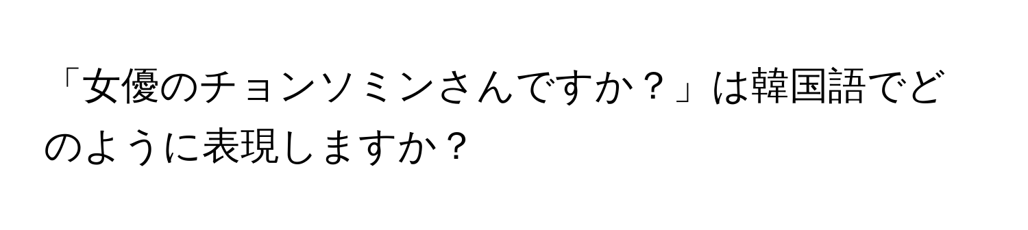 「女優のチョンソミンさんですか？」は韓国語でどのように表現しますか？