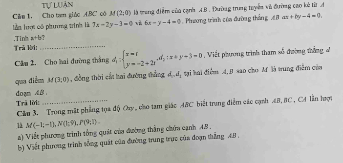 tự luận 
Câu 1. Cho tam giác ABC có M(2;0) là trung điểm của cạnh AB. Đường trung tuyển và đường cao kẻ từ A 
lần lượt có phương trình là 7x-2y-3=0 và 6x-y-4=0. Phương trình của đường thắng ABax+by-4=0. 
.Tính a+b 2 
Trã lời: 
_ 
Câu 2. Cho hai đường thẳng d_1:beginarrayl x=t y=-2+2tendarray. , d_2:x+y+3=0. Viết phương trình tham số đường thẳng đ 
qua điểm M(3;0) , đồng thời cắt hai đường thẳng d_1, d_2 tại hai điểm A, B sao cho M là trung điểm của 
đoạn AB. 
Trã lời: 
Câu 3. Trong mặt phẳng tọa độ Oxy, cho tam giác ABC biết trung điểm các cạnh AB, BC , CA lần lượt 
là M(-1;-1), N(1;9), P(9;1). 
a) Viết phương trình tổng quát của đường thẳng chứa cạnh AB. 
b) Viết phương trình tổng quát của đường trung trực của đoạn thẳng AB.