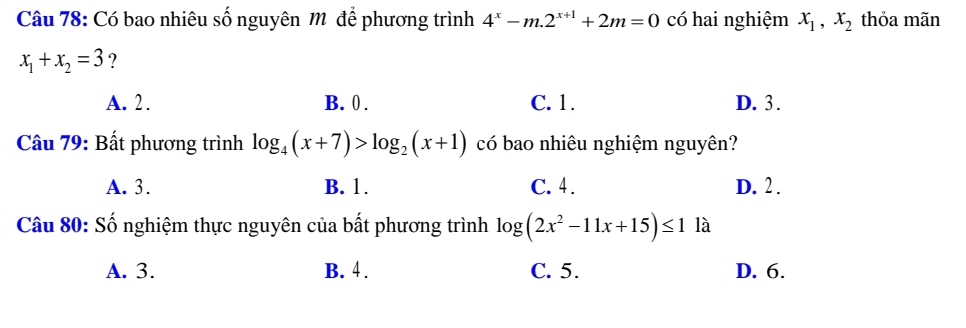 Có bao nhiêu số nguyên Mô để phương trình 4^x-m.2^(x+1)+2m=0 có hai nghiệm x_1, x_2 thỏa mãn
x_1+x_2=3 ?
A. 2. B. 0. C. 1. D. 3.
Câu 79: Bất phương trình log _4(x+7)>log _2(x+1) có bao nhiêu nghiệm nguyên?
A. 3. B. 1. C. 4. D. 2.
Câu 80: Số nghiệm thực nguyên của bất phương trình log (2x^2-11x+15)≤ 1 là
A. 3. B. 4. C. 5. D. 6.