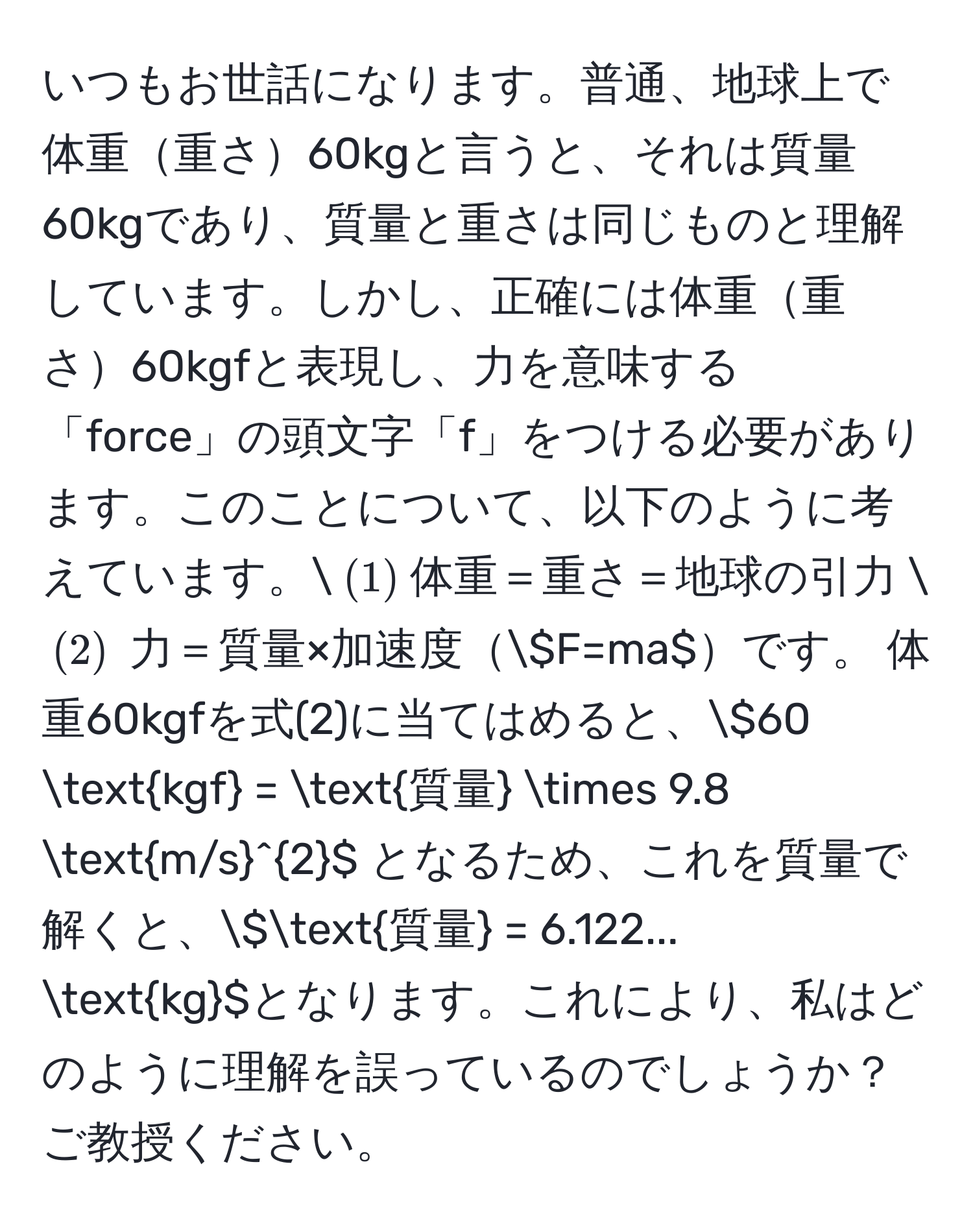 いつもお世話になります。普通、地球上で体重重さ60kgと言うと、それは質量60kgであり、質量と重さは同じものと理解しています。しかし、正確には体重重さ60kgfと表現し、力を意味する「force」の頭文字「f」をつける必要があります。このことについて、以下のように考えています。( (1) )体重＝重さ＝地球の引力 ( (2) ) 力＝質量×加速度(F=ma)です。 体重60kgfを式(2)に当てはめると、(60 kgf = 質量 * 9.8 (m/s)^(2) となるため、これを質量で解くと、(質量) = 6.122... kg)となります。これにより、私はどのように理解を誤っているのでしょうか？ご教授ください。