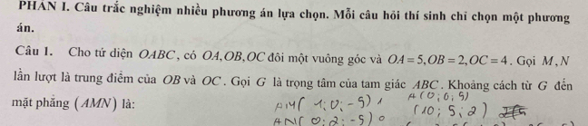 PHẢN I. Câu trắc nghiệm nhiều phương án lựa chọn. Mỗi câu hồi thí sinh chỉ chọn một phương 
án. 
Câu 1. Cho tứ diện OABC, có OA, OB, OC đôi một vuông góc và OA=5, OB=2, OC=4. Gọi M, N 
lần lượt là trung điểm của OB và OC. Gọi G là trọng tâm của tam giác ABC. Khoảng cách từ G đến 
mặt phẳng (AMN) là: