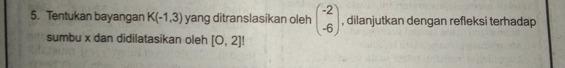 Tentukan bayangan K(-1,3) yang ditranslasikan oleh beginpmatrix -2 -6endpmatrix , dilanjutkan dengan refleksi terhadap 
sumbu x dan didilatasikan oleh [0,2]!