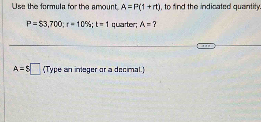 Use the formula for the amount, A=P(1+rt) , to find the indicated quantity.
P=$3,700; r=10%; t=1 quarter; A= ?
A=$□ (Type an integer or a decimal.)