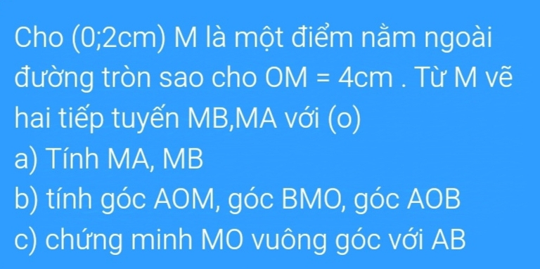 Cho (0;2cm) M là một điểm nằm ngoài
đường tròn sao cho OM=4cm. Từ M vẽ
hai tiếp tuyến MB,MA với (o)
a) Tính MA, MB
b) tính góc AOM, góc BMO, góc AOB
c) chứng minh MO vuông góc với AB