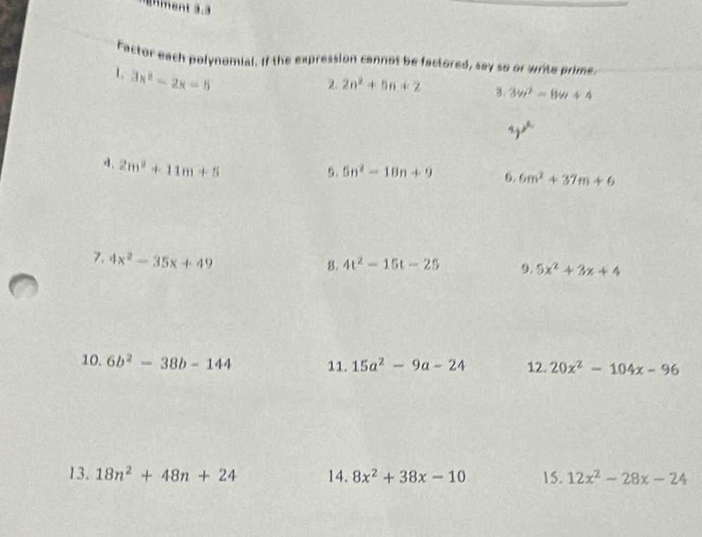 Ament 3.3 
Factor each polynomial. If the expression cannot be factored, say so or write prime. 
1 3x^2-2x=6
2. 2n^2+5n+2 3. 3w^2-8w+4
yx^6
d. 2m^2+11m+5
5. 5n^2-18n+9 6. 6m^2+37m+6
7. 4x^2-35x+49
8. 4t^2-15t-25
9. 5x^2+3x+4
10. 6b^2-38b-144 11. 15a^2-9a-24 12. 20x^2-104x-96
13. 18n^2+48n+24 14. 8x^2+38x-10 15. 12x^2-28x-24