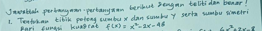 Jawablah pertanyaan-pertanyaan berikut sengan telitidan benar! 
1. Tentakan tibik potong sumbux dan sumbuy serta sumbu simetri 
pari fungsi kunorat f(x)=x^2-2x-48
6x^2+2x-8