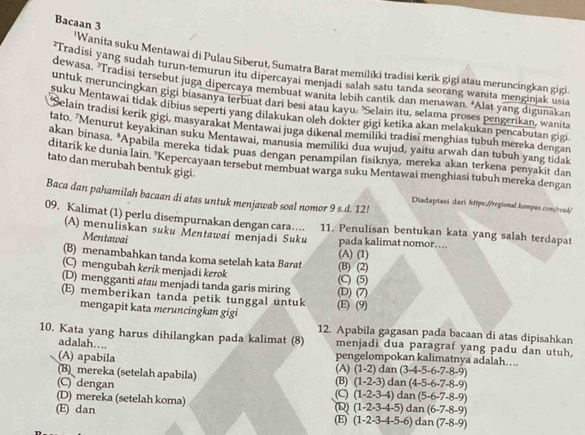 Bacaan 3
'Wanita suku Mentawai di Pulau Siberut, Sumatra Barat memiliki tradisi kerik gigi atau meruncingkan gigi
²Tradisi yang sudah turun-temurun itu dipercayai menjadi salah satu tanda seorang wanita menginjak usia
dewasa. ³Tradisi tersebut juga dipercaya membuat wanita lebih cantik dan menawan. ‘Alat yang digunakan
untuk meruncingkan gigi biasanya terbuat dari besi atau kayu: 'Selain itu, selama proses pengerikan, wanita
suku Mentawai tidak dibius seperti yang dilakukan oleh dokter gigi ketika akan melakukan pencabutan gigi
Selain tradisi kerik gigi, masyarakat Mentawai juga dikenal memiliki tradisí menghias tubuh mereka dengan
tato. 'Menurut keyakinan suku Mentawai, manusia memiliki dua wujud, yaitu arwah dan tubuh yang tidak
akan binasa. "Apabila mereka tidak puas dengan penampilan fisiknya, mereka akan terkena penyakit dan
ditarik ke dunia lain. "Kepercayaan tersebut membuat warga suku Mentawai menghiasi tubuh mereka dengan
tato dan merubah bentuk gigi.
Baca dan pahamilah bacaan di atas untuk menjawab soal nomor 9 s.d. 12!
Diadaptasi dari https://regional.kompas.com/read/
09. Kalimat (1) perlu disempurnakan dengan cara….. 11. Penulisan bentukan kata yang salah terdapat
(A) menuliskan suku Mentawai menjadi Suku pada kalimat nomor…..
Mentawai
(B) menambahkan tanda koma setelah kata Barat (B) (2) (A) (1)
(C) mengubah kerik menjadi kerok (C) (5)
(D) mengganti atu menjadi tanda garis miring (D) (7)
(E) memberikan tanda petik tunggal untuk (E) (9)
mengapit kata meruncingkan gigi
12. Apabila gagasan pada bacaan di atas dipisahkan
10. Kata yang harus dihilangkan pada kalimat (8) menjadi dua paragraf yang padu dan utuh,
adalah….
pengelompokan kalimatnya adalah….
(A) apabila (A) (1-2) dan (3-4-5-6-7-8-9)
(B mereka (setelah apabila)
(C)dengan (C) (B) (1-2-3) dan (4-5-6-7-8-9)
(1-2-3-4) da n(5-6-7-8-9)
(D) mereka (setelah koma) (D) (1-2-3-4-5)dan(6-7-8-9)
(E) dan (1-2-3-4-5-6)dan(7-8-9)
(E)