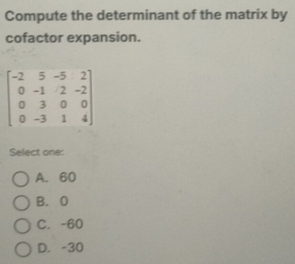 Compute the determinant of the matrix by
cofactor expansion.
Select one
A. 60
B. 0
C. -60
D. -30