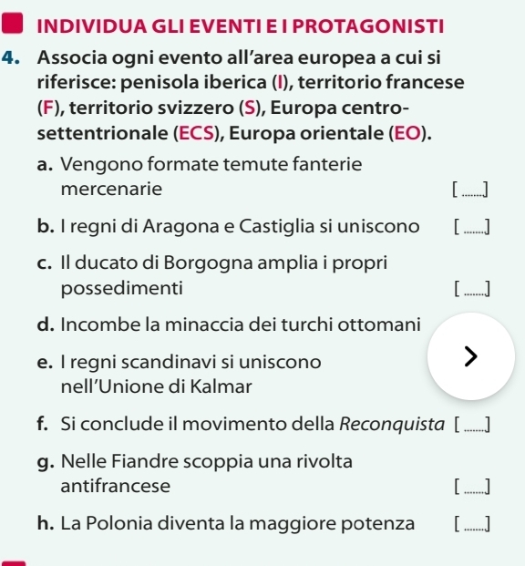 INDIVIDUA GLI EVENTI E I PROTAGONISTI 
4. Associa ogni evento all’area europea a cui si 
riferisce: penisola iberica (I), territorio francese 
(F), territorio svizzero (S), Europa centro- 
settentrionale (ECS), Europa orientale (EO). 
a. Vengono formate temute fanterie 
mercenarie 
_ 
b. I regni di Aragona e Castiglia si uniscono 
_ 
c. Il ducato di Borgogna amplia i propri 
possedimenti 
_ 
d. Incombe la minaccia dei turchi ottomani 
e. I regni scandinavi si uniscono I 
nell’Unione di Kalmar 
f. Si conclude il movimento della Reconquista [_ 
g. Nelle Fiandre scoppia una rivolta 
antifrancese 
_ 
h. La Polonia diventa la maggiore potenza _....]