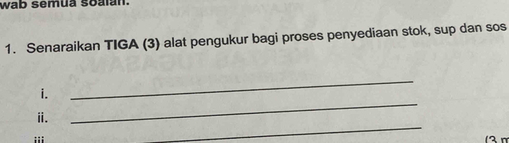 wab semua soalan. 
1. Senaraikan TIGA (3) alat pengukur bagi proses penyediaan stok, sup dan sos 
_ 
i. 
_ 
_ 
ⅱ. 
iii 12 m